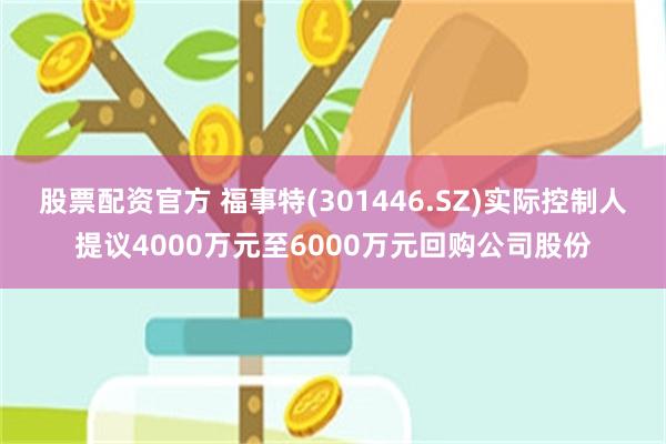 股票配资官方 福事特(301446.SZ)实际控制人提议4000万元至6000万元回购公司股份