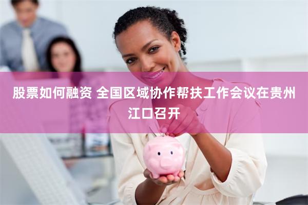 股票如何融资 全国区域协作帮扶工作会议在贵州江口召开