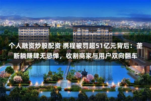 个人融资炒股配资 携程被罚超51亿元背后：垄断躺赚肆无忌惮，收割商家与用户双向翻车