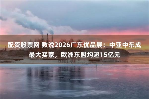 配资股票网 数说2026广东优品展：中亚中东成最大买家，欧洲东盟均超15亿元