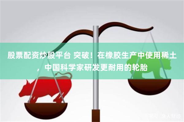 股票配资炒股平台 突破！在橡胶生产中使用稀土，中国科学家研发更耐用的轮胎