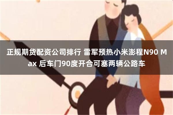 正规期货配资公司排行 雷军预热小米澎程N90 Max 后车门90度开合可塞两辆公路车