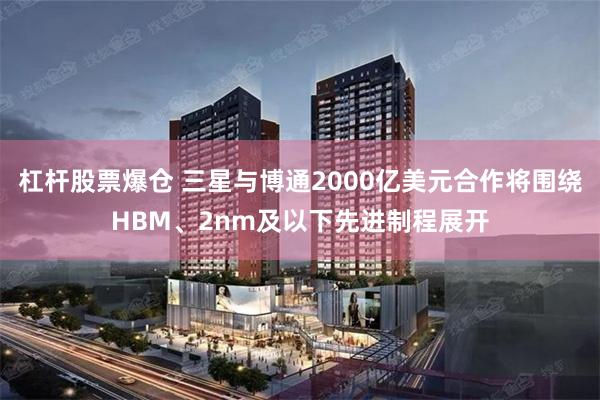 杠杆股票爆仓 三星与博通2000亿美元合作将围绕HBM、2nm及以下先进制程展开