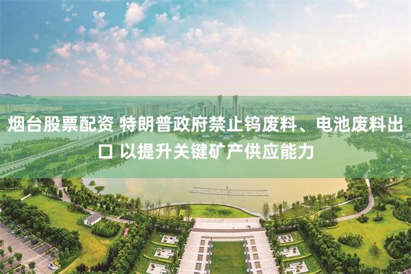 烟台股票配资 特朗普政府禁止钨废料、电池废料出口 以提升关键矿产供应能力
