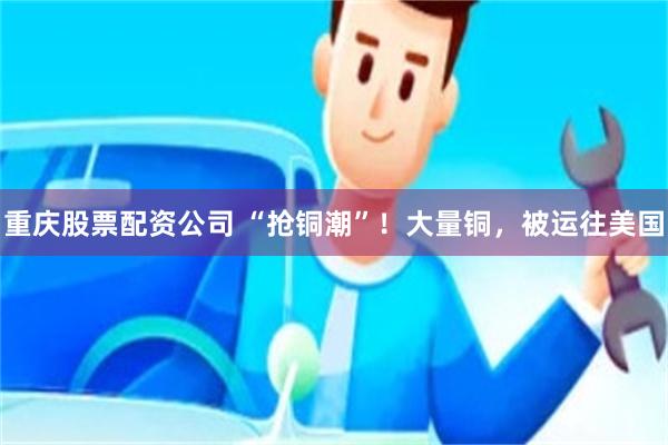 重庆股票配资公司 “抢铜潮”！大量铜，被运往美国