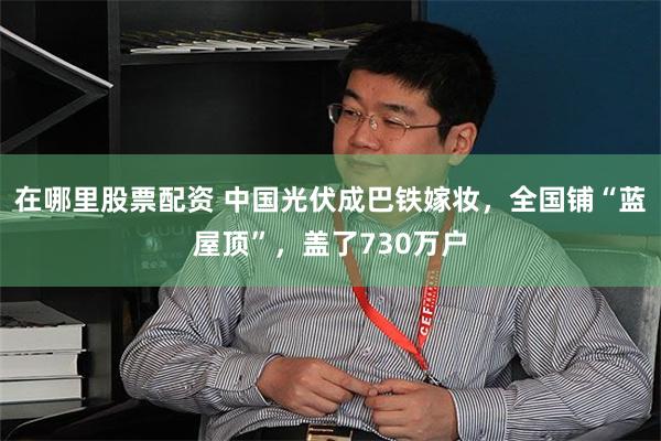 在哪里股票配资 中国光伏成巴铁嫁妆，全国铺“蓝屋顶”，盖了730万户