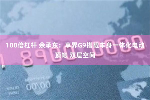 100倍杠杆 余承东：享界G9搭载车身一体化电动顶帐 双层空间