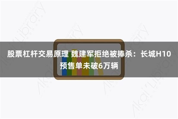 股票杠杆交易原理 魏建军拒绝被捧杀：长城H10预售单未破6万辆