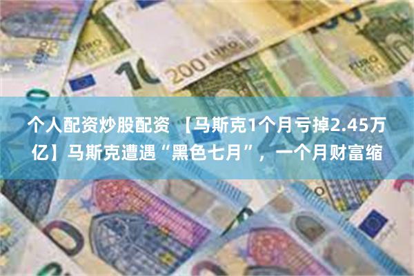 个人配资炒股配资 【马斯克1个月亏掉2.45万亿】马斯克遭遇“黑色七月”，一个月财富缩