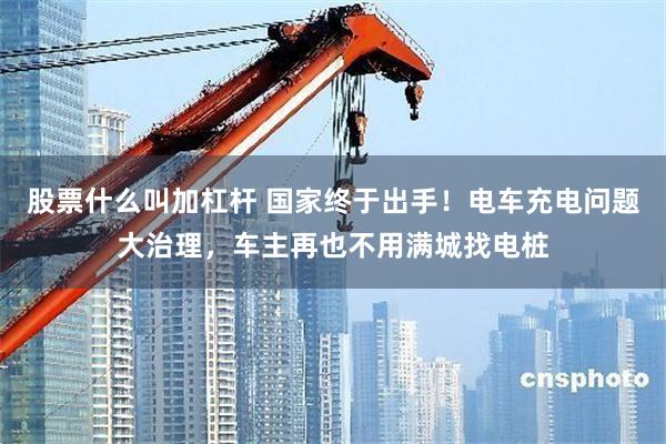 股票什么叫加杠杆 国家终于出手！电车充电问题大治理，车主再也不用满城找电桩