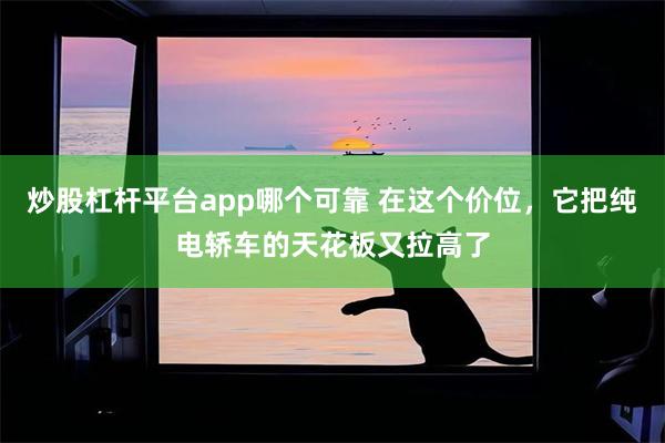 炒股杠杆平台app哪个可靠 在这个价位，它把纯电轿车的天花板又拉高了