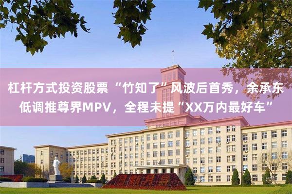 杠杆方式投资股票 “竹知了”风波后首秀，余承东低调推尊界MPV，全程未提“XX万内最好车”