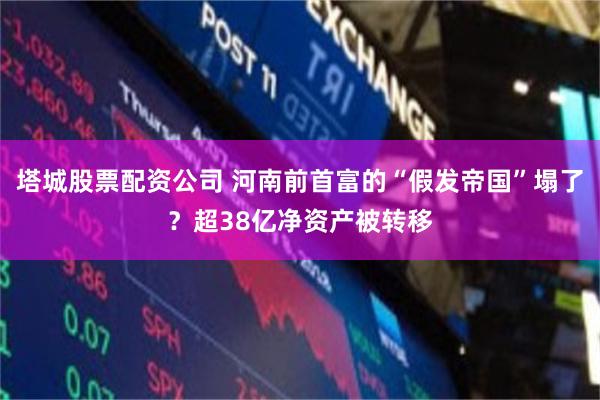 塔城股票配资公司 河南前首富的“假发帝国”塌了？超38亿净资产被转移