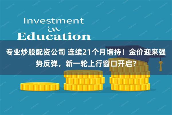 专业炒股配资公司 连续21个月增持!金价迎来强势反弹,新一轮上行窗口开启?
