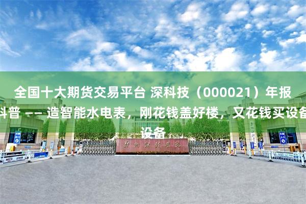 全国十大期货交易平台 深科技（000021）年报科普 —— 造智能水电表，刚花钱盖好楼，又花钱买设备