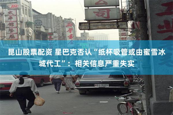 昆山股票配资 星巴克否认“纸杯吸管或由蜜雪冰城代工”：相关信息严重失实