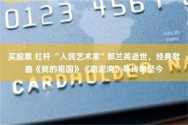 买股票 杠杆 “人民艺术家”郭兰英逝世，经典歌曲《我的祖国》《南泥湾》等传唱至今