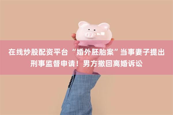 在线炒股配资平台 “婚外胚胎案”当事妻子提出刑事监督申请！男方撤回离婚诉讼