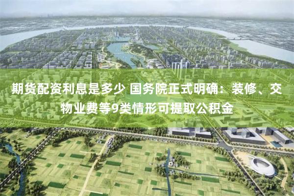 期货配资利息是多少 国务院正式明确：装修、交物业费等9类情形可提取公积金