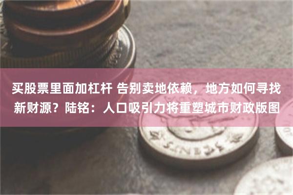 买股票里面加杠杆 告别卖地依赖，地方如何寻找新财源？陆铭：人口吸引力将重塑城市财政版图