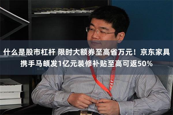 什么是股市杠杆 限时大额券至高省万元！京东家具携手马頔发1亿元装修补贴至高可返50%