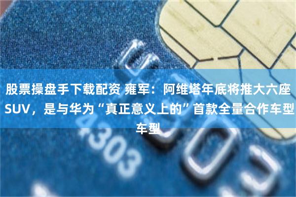 股票操盘手下载配资 雍军：阿维塔年底将推大六座 SUV，是与华为“真正意义上的”首款全量合作车型