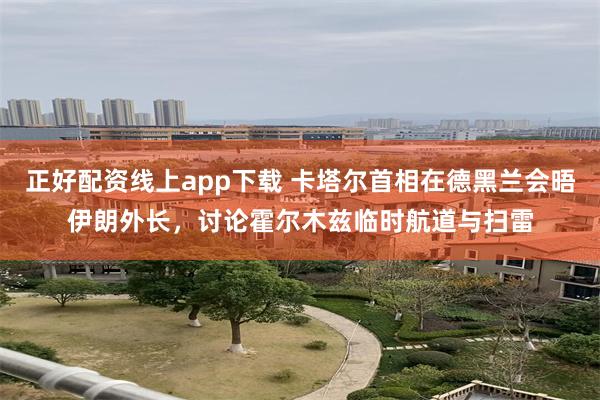 正好配资线上app下载 卡塔尔首相在德黑兰会晤伊朗外长，讨论霍尔木兹临时航道与扫雷