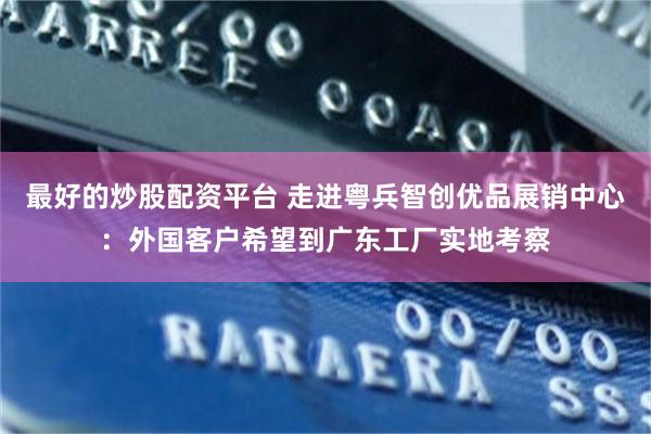最好的炒股配资平台 走进粤兵智创优品展销中心：外国客户希望到广东工厂实地考察