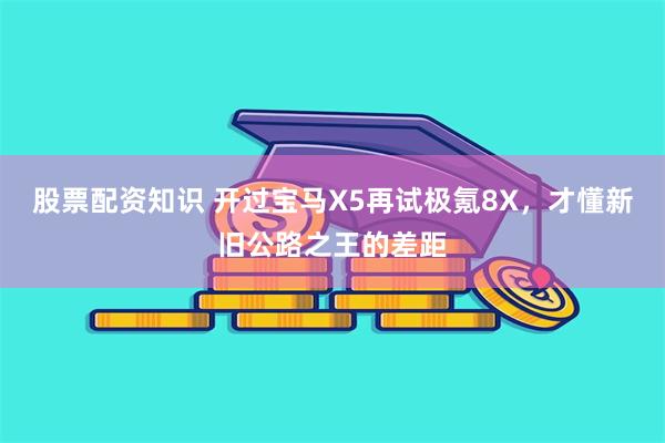 股票配资知识 开过宝马X5再试极氪8X，才懂新旧公路之王的差距