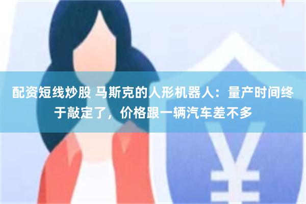配资短线炒股 马斯克的人形机器人:量产时间终于敲定了,价格跟一辆汽车差不多