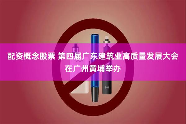 配资概念股票 第四届广东建筑业高质量发展大会在广州黄埔举办