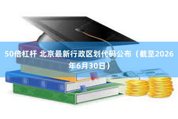 50倍杠杆 北京最新行政区划代码公布（截至2026年6月30日）