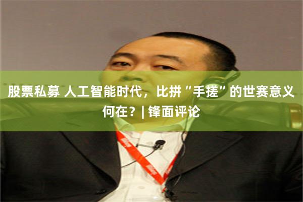 股票私募 人工智能时代，比拼“手搓”的世赛意义何在？| 锋面评论