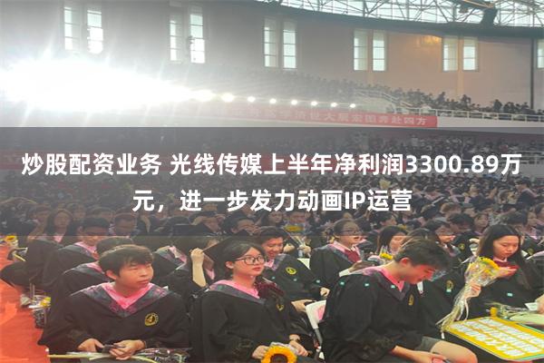 炒股配资业务 光线传媒上半年净利润3300.89万元，进一步发力动画IP运营
