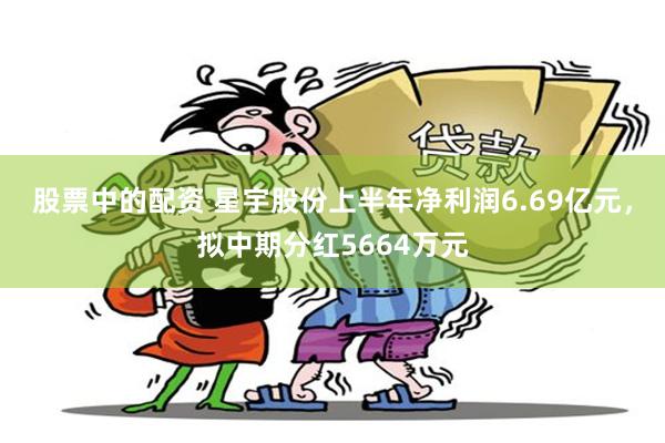 股票中的配资 星宇股份上半年净利润6.69亿元，拟中期分红5664万元