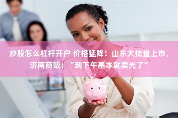 炒股怎么杠杆开户 价格猛降！山东大批量上市，济南商贩：“到下午基本就卖光了”