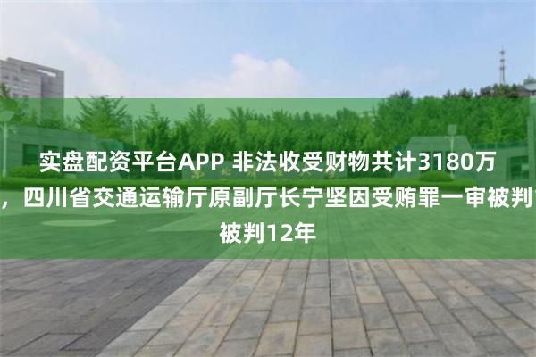 实盘配资平台APP 非法收受财物共计3180万余元，四川省交通运输厅原副厅长宁坚因受贿罪一审被判12年