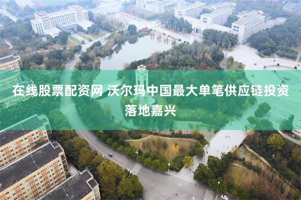 在线股票配资网 沃尔玛中国最大单笔供应链投资落地嘉兴