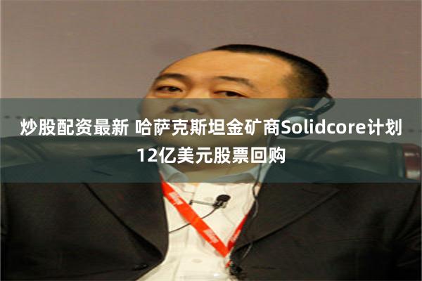 炒股配资最新 哈萨克斯坦金矿商Solidcore计划12亿美元股票回购
