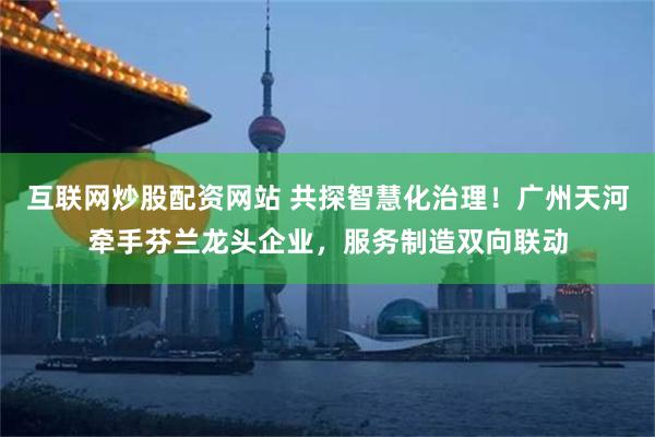 互联网炒股配资网站 共探智慧化治理！广州天河牵手芬兰龙头企业，服务制造双向联动
