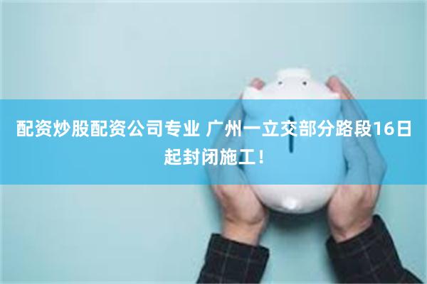 配资炒股配资公司专业 广州一立交部分路段16日起封闭施工！