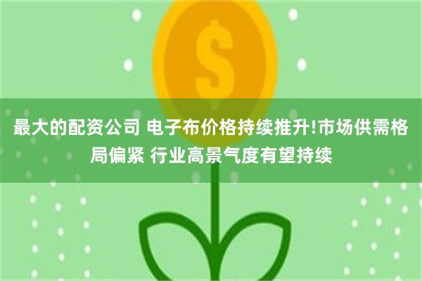 最大的配资公司 电子布价格持续推升!市场供需格局偏紧 行业高景气度有望持续