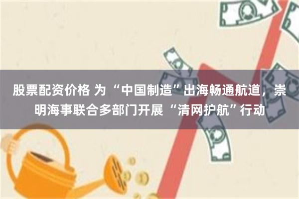 股票配资价格 为 “中国制造”出海畅通航道，崇明海事联合多部门开展 “清网护航”行动
