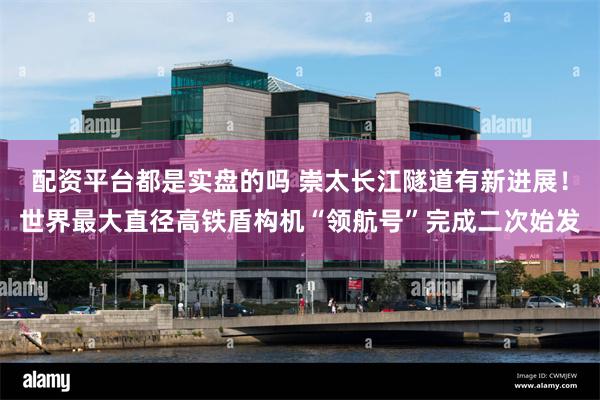 配资平台都是实盘的吗 崇太长江隧道有新进展！世界最大直径高铁盾构机“领航号”完成二次始发