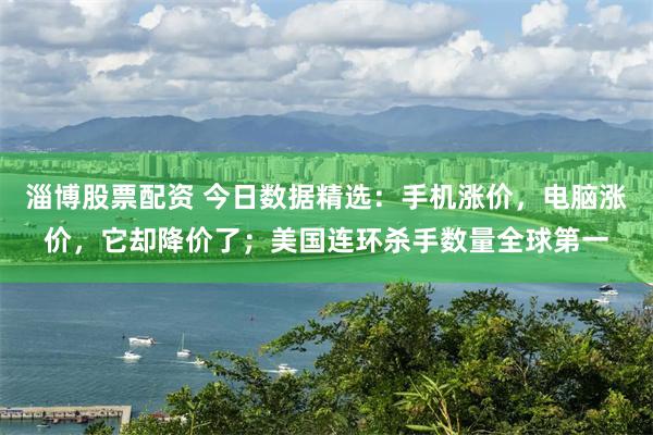 淄博股票配资 今日数据精选：手机涨价，电脑涨价，它却降价了；美国连环杀手数量全球第一