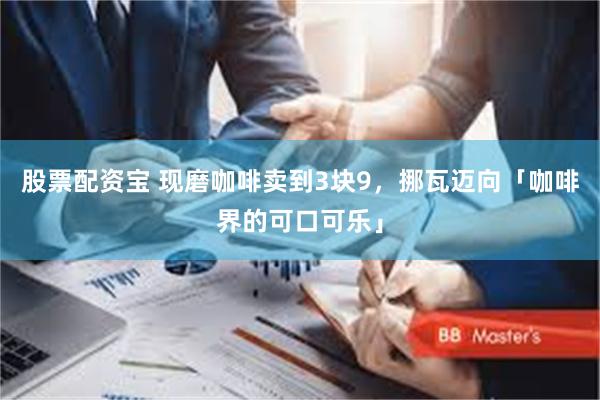 股票配资宝 现磨咖啡卖到3块9,挪瓦迈向「咖啡界的可口可乐」