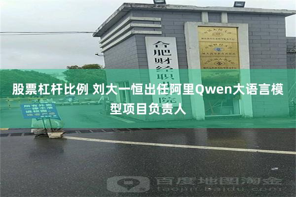股票杠杆比例 刘大一恒出任阿里Qwen大语言模型项目负责人