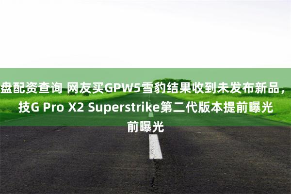 实盘配资查询 网友买GPW5雪豹结果收到未发布新品，罗技G Pro X2 Superstrike第二代版本提前曝光