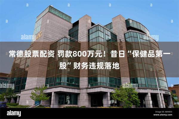 常德股票配资 罚款800万元！昔日“保健品第一股”财务违规落地