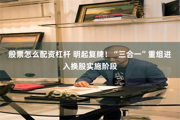 股票怎么配资杠杆 明起复牌！“三合一”重组进入换股实施阶段